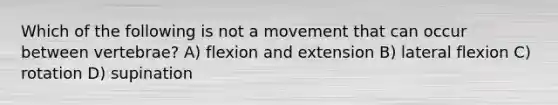 Which of the following is not a movement that can occur between vertebrae? A) flexion and extension B) lateral flexion C) rotation D) supination