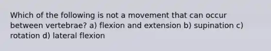 Which of the following is not a movement that can occur between vertebrae? a) flexion and extension b) supination c) rotation d) lateral flexion