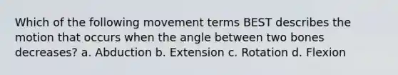 Which of the following movement terms BEST describes the motion that occurs when the angle between two bones decreases? a. Abduction b. Extension c. Rotation d. Flexion