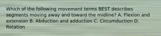 Which of the following movement terms BEST describes segments moving away and toward the midline? A. Flexion and extension B. Abduction and adduction C. Circumduction D. Rotation