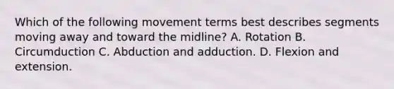 Which of the following movement terms best describes segments moving away and toward the midline? A. Rotation B. Circumduction C. Abduction and adduction. D. Flexion and extension.