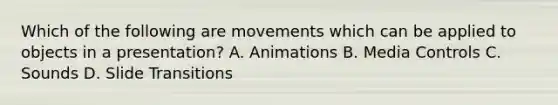 Which of the following are movements which can be applied to objects in a presentation? A. Animations B. Media Controls C. Sounds D. Slide Transitions