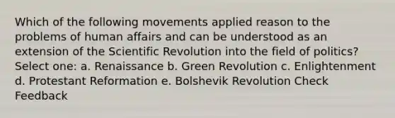 Which of the following movements applied reason to the problems of human affairs and can be understood as an extension of the Scientific Revolution into the field of politics? Select one: a. Renaissance b. Green Revolution c. Enlightenment d. Protestant Reformation e. Bolshevik Revolution Check Feedback