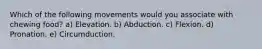 Which of the following movements would you associate with chewing food? a) Elevation. b) Abduction. c) Flexion. d) Pronation. e) Circumduction.