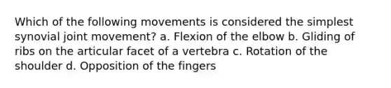 Which of the following movements is considered the simplest synovial joint movement? a. Flexion of the elbow b. Gliding of ribs on the articular facet of a vertebra c. Rotation of the shoulder d. Opposition of the fingers