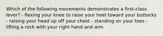 Which of the following movements demonstrates a first-class lever? - flexing your knee to raise your heel toward your buttocks - raising your head up off your chest - standing on your toes - lifting a rock with your right hand and arm