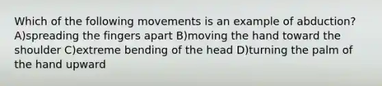 Which of the following movements is an example of abduction? A)spreading the fingers apart B)moving the hand toward the shoulder C)extreme bending of the head D)turning the palm of the hand upward