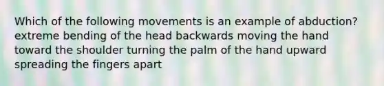 Which of the following movements is an example of abduction? extreme bending of the head backwards moving the hand toward the shoulder turning the palm of the hand upward spreading the fingers apart