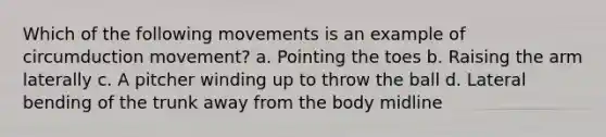 Which of the following movements is an example of circumduction movement? a. Pointing the toes b. Raising the arm laterally c. A pitcher winding up to throw the ball d. Lateral bending of the trunk away from the body midline