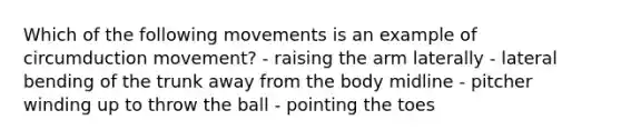 Which of the following movements is an example of circumduction movement? - raising the arm laterally - lateral bending of the trunk away from the body midline - pitcher winding up to throw the ball - pointing the toes