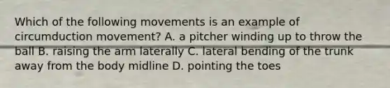 Which of the following movements is an example of circumduction movement? A. a pitcher winding up to throw the ball B. raising the arm laterally C. lateral bending of the trunk away from the body midline D. pointing the toes