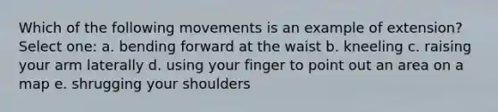 Which of the following movements is an example of extension? Select one: a. bending forward at the waist b. kneeling c. raising your arm laterally d. using your finger to point out an area on a map e. shrugging your shoulders