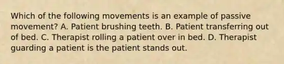 Which of the following movements is an example of passive movement? A. Patient brushing teeth. B. Patient transferring out of bed. C. Therapist rolling a patient over in bed. D. Therapist guarding a patient is the patient stands out.