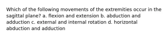 Which of the following movements of the extremities occur in the sagittal plane? a. flexion and extension b. abduction and adduction c. external and internal rotation d. horizontal abduction and adduction