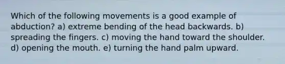 Which of the following movements is a good example of abduction? a) extreme bending of the head backwards. b) spreading the fingers. c) moving the hand toward the shoulder. d) opening <a href='https://www.questionai.com/knowledge/krBoWYDU6j-the-mouth' class='anchor-knowledge'>the mouth</a>. e) turning the hand palm upward.