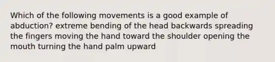 Which of the following movements is a good example of abduction? extreme bending of the head backwards spreading the fingers moving the hand toward the shoulder opening the mouth turning the hand palm upward