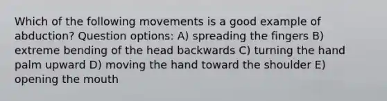 Which of the following movements is a good example of abduction? Question options: A) spreading the fingers B) extreme bending of the head backwards C) turning the hand palm upward D) moving the hand toward the shoulder E) opening <a href='https://www.questionai.com/knowledge/krBoWYDU6j-the-mouth' class='anchor-knowledge'>the mouth</a>