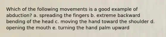 Which of the following movements is a good example of abduction? a. spreading the fingers b. extreme backward bending of the head c. moving the hand toward the shoulder d. opening the mouth e. turning the hand palm upward