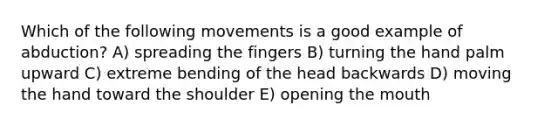 Which of the following movements is a good example of abduction? A) spreading the fingers B) turning the hand palm upward C) extreme bending of the head backwards D) moving the hand toward the shoulder E) opening the mouth