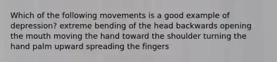 Which of the following movements is a good example of depression? extreme bending of the head backwards opening <a href='https://www.questionai.com/knowledge/krBoWYDU6j-the-mouth' class='anchor-knowledge'>the mouth</a> moving the hand toward the shoulder turning the hand palm upward spreading the fingers