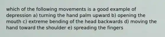 which of the following movements is a good example of depression a) turning the hand palm upward b) opening the mouth c) extreme bending of the head backwards d) moving the hand toward the shoulder e) spreading the fingers