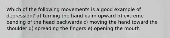 Which of the following movements is a good example of depression? a) turning the hand palm upward b) extreme bending of the head backwards c) moving the hand toward the shoulder d) spreading the fingers e) opening the mouth