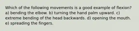 Which of the following movements is a good example of flexion? a) bending the elbow. b) turning the hand palm upward. c) extreme bending of the head backwards. d) opening the mouth. e) spreading the fingers.