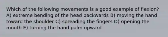 Which of the following movements is a good example of flexion? A) extreme bending of the head backwards B) moving the hand toward the shoulder C) spreading the fingers D) opening <a href='https://www.questionai.com/knowledge/krBoWYDU6j-the-mouth' class='anchor-knowledge'>the mouth</a> E) turning the hand palm upward