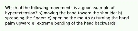 Which of the following movements is a good example of hyperextension? a) moving the hand toward the shoulder b) spreading the fingers c) opening the mouth d) turning the hand palm upward e) extreme bending of the head backwards