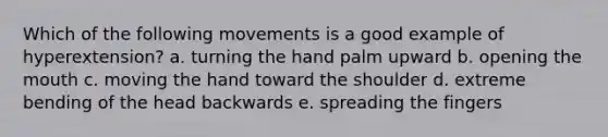 Which of the following movements is a good example of hyperextension? a. turning the hand palm upward b. opening the mouth c. moving the hand toward the shoulder d. extreme bending of the head backwards e. spreading the fingers