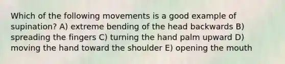 Which of the following movements is a good example of supination? A) extreme bending of the head backwards B) spreading the fingers C) turning the hand palm upward D) moving the hand toward the shoulder E) opening the mouth