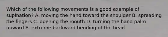 Which of the following movements is a good example of supination? A. moving the hand toward the shoulder B. spreading the fingers C. opening the mouth D. turning the hand palm upward E. extreme backward bending of the head