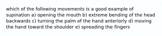 which of the following movements is a good example of supination a) opening the mouth b) extreme bending of the head backwards c) turning the palm of the hand anteriorly d) moving the hand toward the shoulder e) spreading the fingers