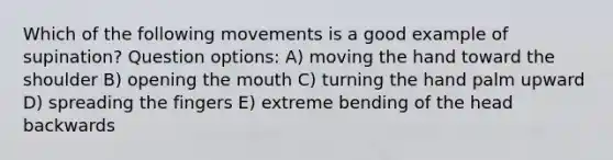 Which of the following movements is a good example of supination? Question options: A) moving the hand toward the shoulder B) opening <a href='https://www.questionai.com/knowledge/krBoWYDU6j-the-mouth' class='anchor-knowledge'>the mouth</a> C) turning the hand palm upward D) spreading the fingers E) extreme bending of the head backwards