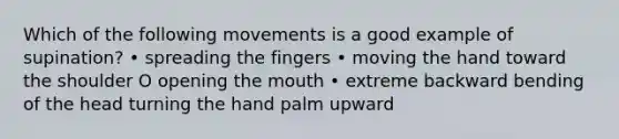 Which of the following movements is a good example of supination? • spreading the fingers • moving the hand toward the shoulder O opening the mouth • extreme backward bending of the head turning the hand palm upward