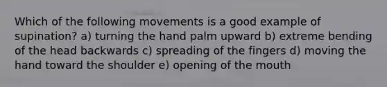 Which of the following movements is a good example of supination? a) turning the hand palm upward b) extreme bending of the head backwards c) spreading of the fingers d) moving the hand toward the shoulder e) opening of the mouth