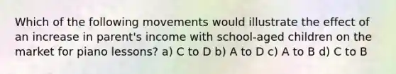 Which of the following movements would illustrate the effect of an increase in parent's income with school-aged children on the market for piano lessons? a) C to D b) A to D c) A to B d) C to B