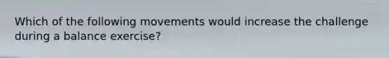 Which of the following movements would increase the challenge during a balance exercise?