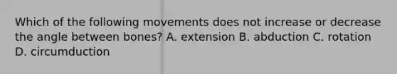 Which of the following movements does not increase or decrease the angle between bones? A. extension B. abduction C. rotation D. circumduction