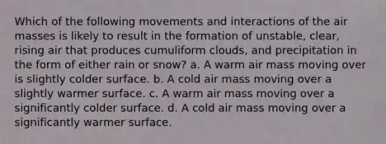 Which of the following movements and interactions of the air masses is likely to result in the formation of unstable, clear, rising air that produces cumuliform clouds, and precipitation in the form of either rain or snow? a. A warm air mass moving over is slightly colder surface. b. A cold air mass moving over a slightly warmer surface. c. A warm air mass moving over a significantly colder surface. d. A cold air mass moving over a significantly warmer surface.