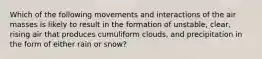 Which of the following movements and interactions of the air masses is likely to result in the formation of unstable, clear, rising air that produces cumuliform clouds, and precipitation in the form of either rain or snow?