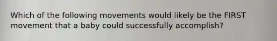 Which of the following movements would likely be the FIRST movement that a baby could successfully accomplish?