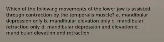 Which of the following movements of the lower jaw is assisted through contraction by the temporalis muscle? a. mandibular depression only b. mandibular elevation only c. mandibular retraction only d. mandibular depression and elevation e. mandibular elevation and retraction