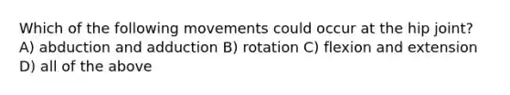 Which of the following movements could occur at the hip joint? A) abduction and adduction B) rotation C) flexion and extension D) all of the above