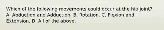 Which of the following movements could occur at the hip joint? A. Abduction and Adduction. B. Rotation. C. Flexion and Extension. D. All of the above.