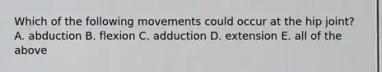 Which of the following movements could occur at the hip joint? A. abduction B. flexion C. adduction D. extension E. all of the above