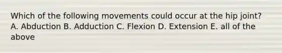 Which of the following movements could occur at the hip joint? A. Abduction B. Adduction C. Flexion D. Extension E. all of the above