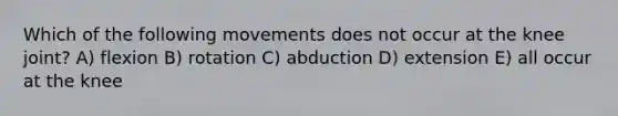 Which of the following movements does not occur at the knee joint? A) flexion B) rotation C) abduction D) extension E) all occur at the knee