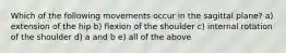 Which of the following movements occur in the sagittal plane? a) extension of the hip b) flexion of the shoulder c) internal rotation of the shoulder d) a and b e) all of the above