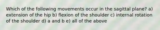 Which of the following movements occur in the sagittal plane? a) extension of the hip b) flexion of the shoulder c) internal rotation of the shoulder d) a and b e) all of the above